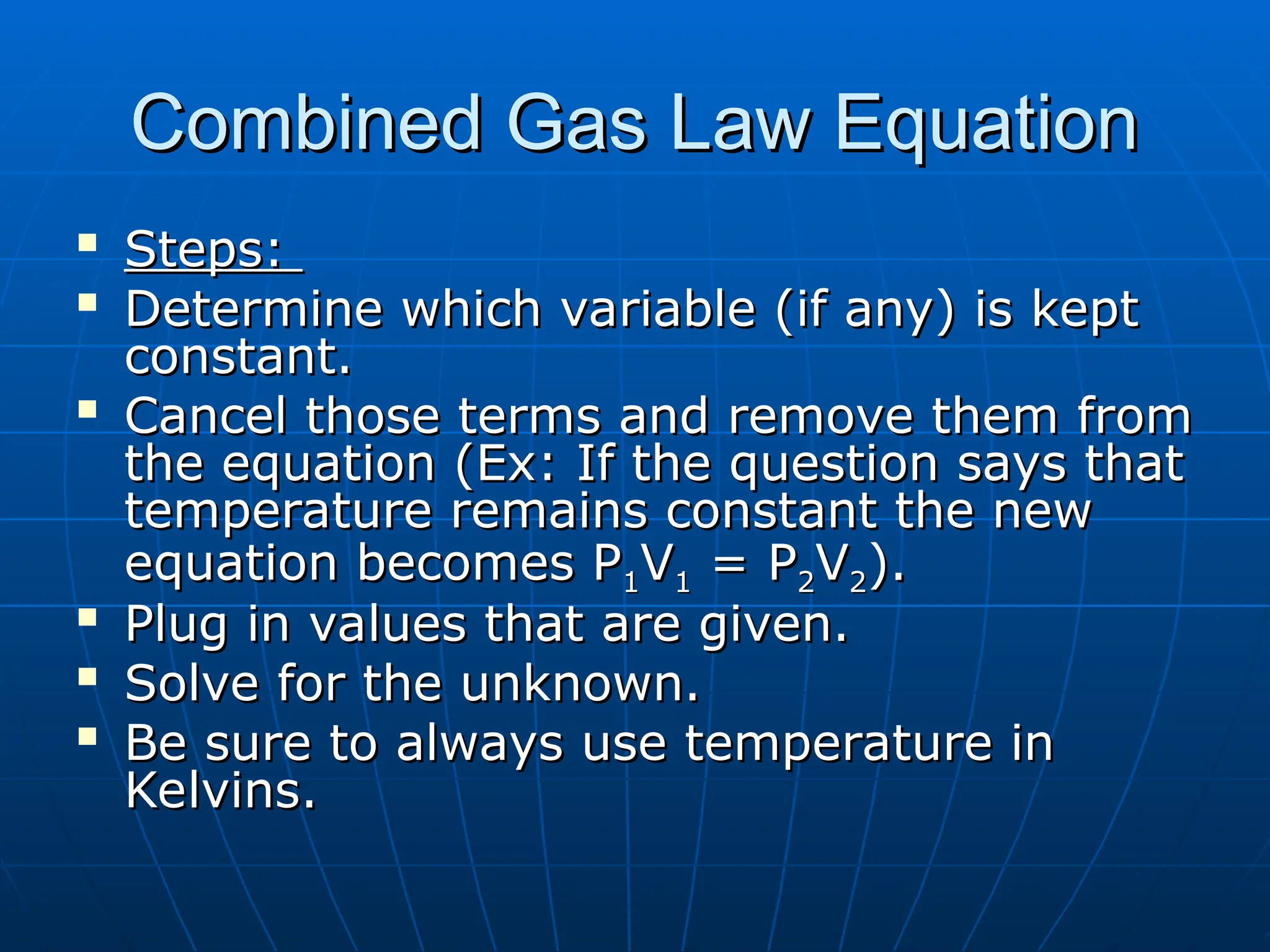 Combined Gas Law Equation
Combined Gas Law Equation

Steps:
Steps:

Determine which variable (if any) is kept
Determine which variable (if any) is kept
constant.
constant.

Cancel those terms and remove them from
Cancel those terms and remove them from
the equation (Ex: If the question says that
the equation (Ex: If the question says that
temperature remains constant the new
temperature remains constant the new
equation becomes P
equation becomes P1
1V
V1
1 = P
= P2
2V
V2
2).
).

Plug in values that are given.
Plug in values that are given.

Solve for the unknown.
Solve for the unknown.

Be sure to always use temperature in
Be sure to always use temperature in
Kelvins.
Kelvins.
 