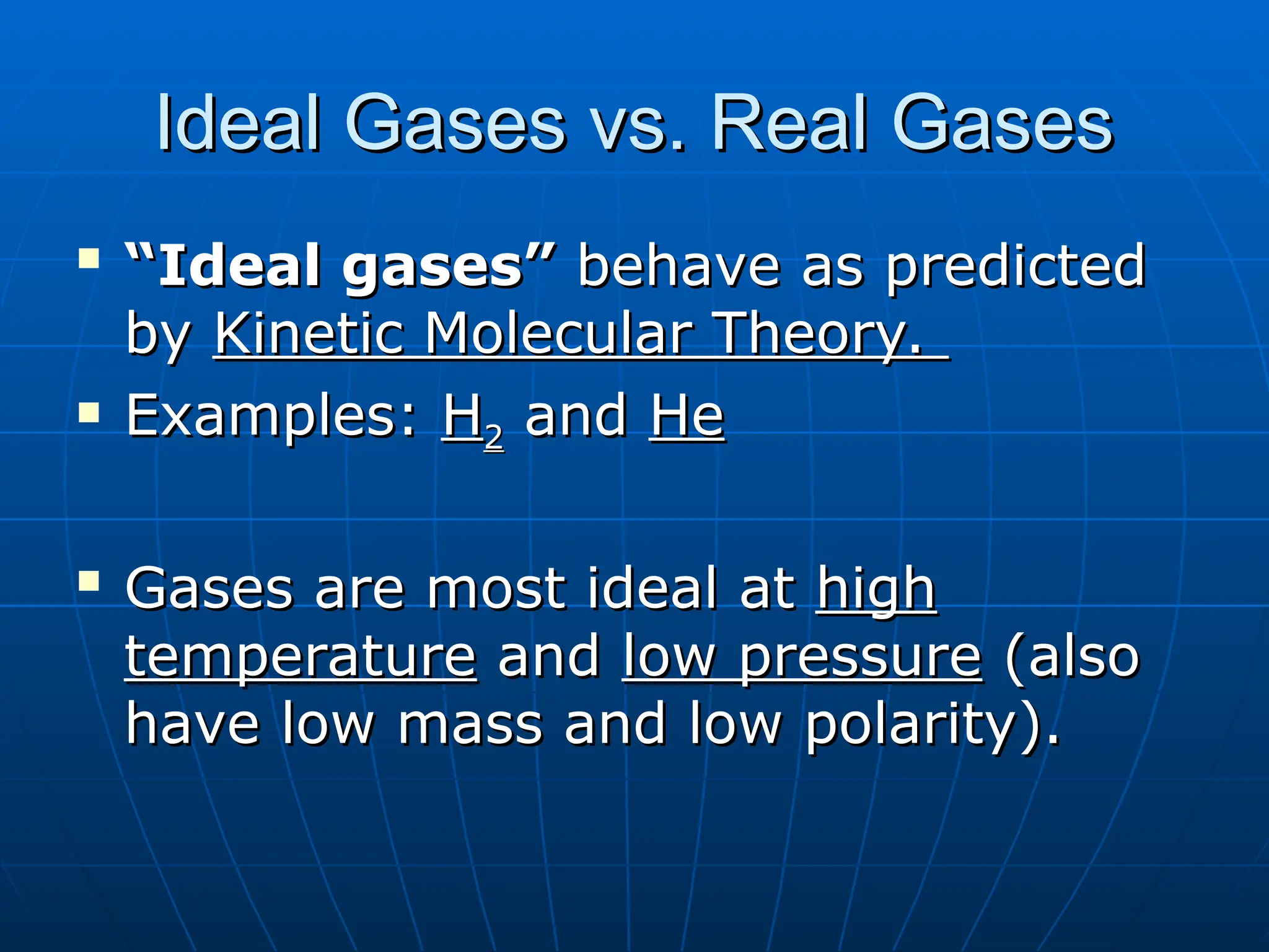 Ideal Gases vs. Real Gases
Ideal Gases vs. Real Gases

“
“Ideal gases”
Ideal gases” behave as predicted
behave as predicted
by
by Kinetic Molecular Theory.
Kinetic Molecular Theory.
 Examples:
Examples: H
H2
2 and
and He
He

Gases are most ideal at
Gases are most ideal at high
high
temperature
temperature and
and low pressure
low pressure (also
(also
have low mass and low polarity).
have low mass and low polarity).
 