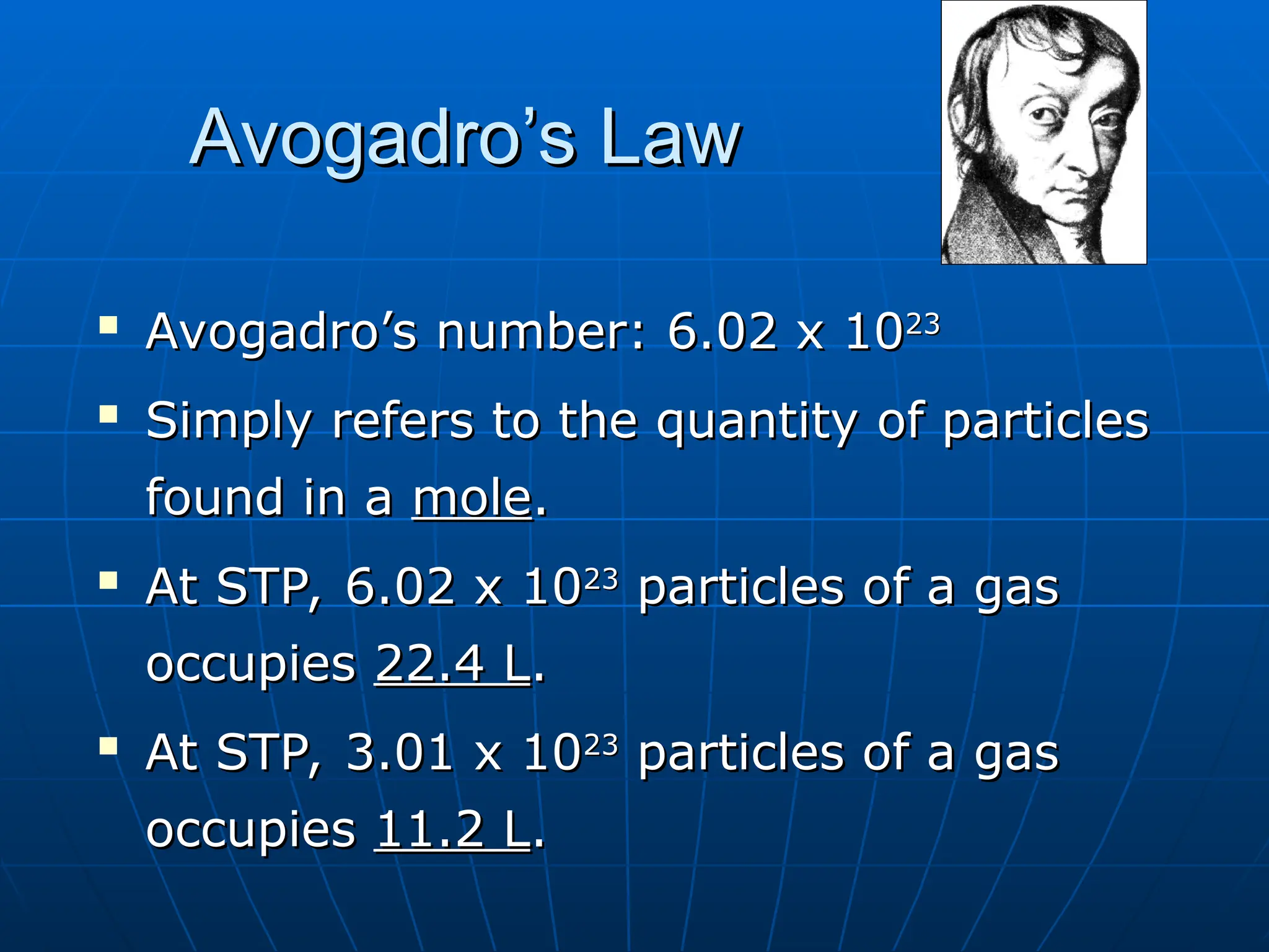 Avogadro’s Law
Avogadro’s Law

Avogadro’s number: 6.02 x 10
Avogadro’s number: 6.02 x 1023
23

Simply refers to the quantity of particles
Simply refers to the quantity of particles
found in a
found in a mole
mole.
.

At STP, 6.02 x 10
At STP, 6.02 x 1023
23
particles of a gas
particles of a gas
occupies
occupies 22.4 L
22.4 L.
.

At STP, 3.01 x 10
At STP, 3.01 x 1023
23
particles of a gas
particles of a gas
occupies
occupies 11.2 L
11.2 L.
.
 