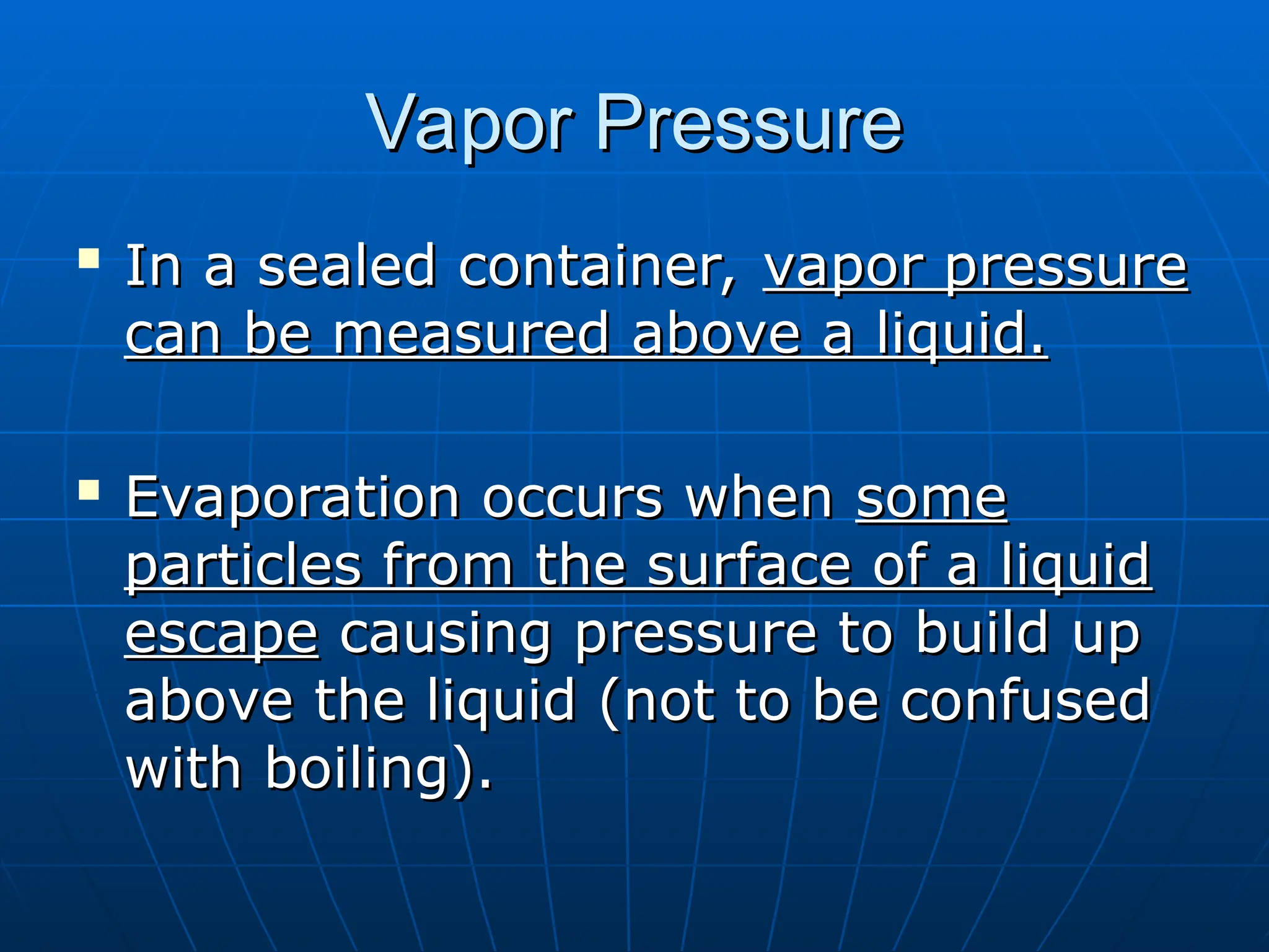 Vapor Pressure
Vapor Pressure

In a sealed container,
In a sealed container, vapor pressure
vapor pressure
can be measured above a liquid.
can be measured above a liquid.

Evaporation occurs when
Evaporation occurs when some
some
particles from the surface of a liquid
particles from the surface of a liquid
escape
escape causing pressure to build up
causing pressure to build up
above the liquid (not to be confused
above the liquid (not to be confused
with boiling).
with boiling).
 