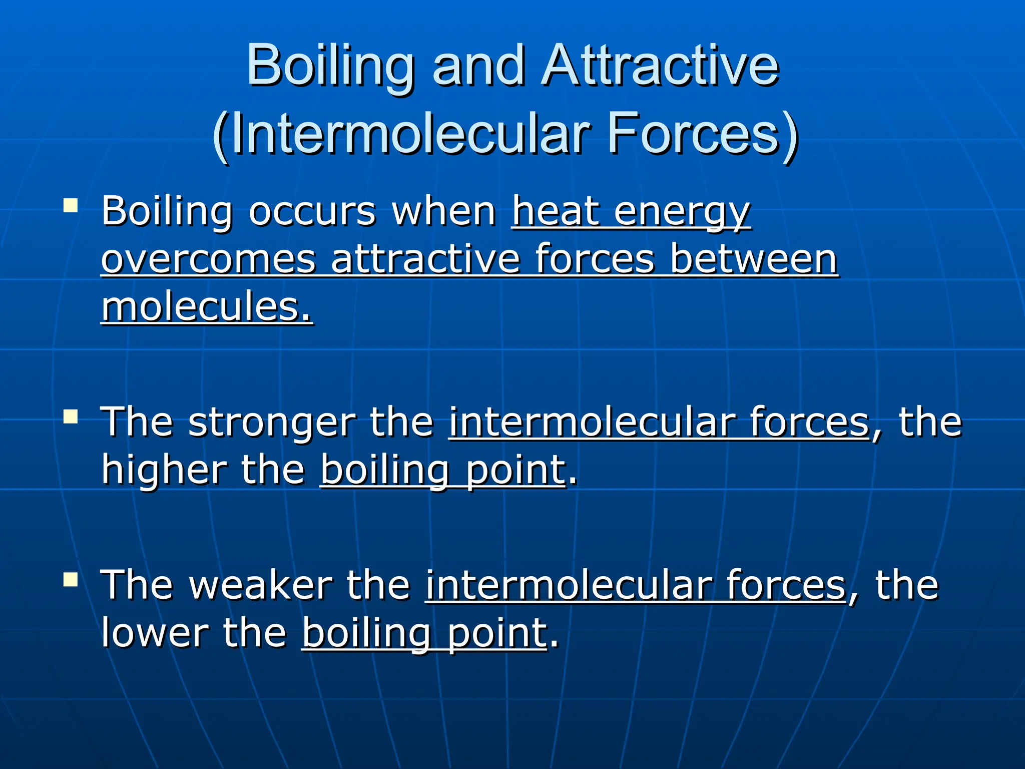 Boiling and Attractive
Boiling and Attractive
(Intermolecular Forces)
(Intermolecular Forces)

Boiling occurs when
Boiling occurs when heat energy
heat energy
overcomes attractive forces between
overcomes attractive forces between
molecules.
molecules.

The stronger the
The stronger the intermolecular forces
intermolecular forces, the
, the
higher the
higher the boiling point
boiling point.
.

The weaker the
The weaker the intermolecular forces
intermolecular forces, the
, the
lower the
lower the boiling point
boiling point.
.
 
