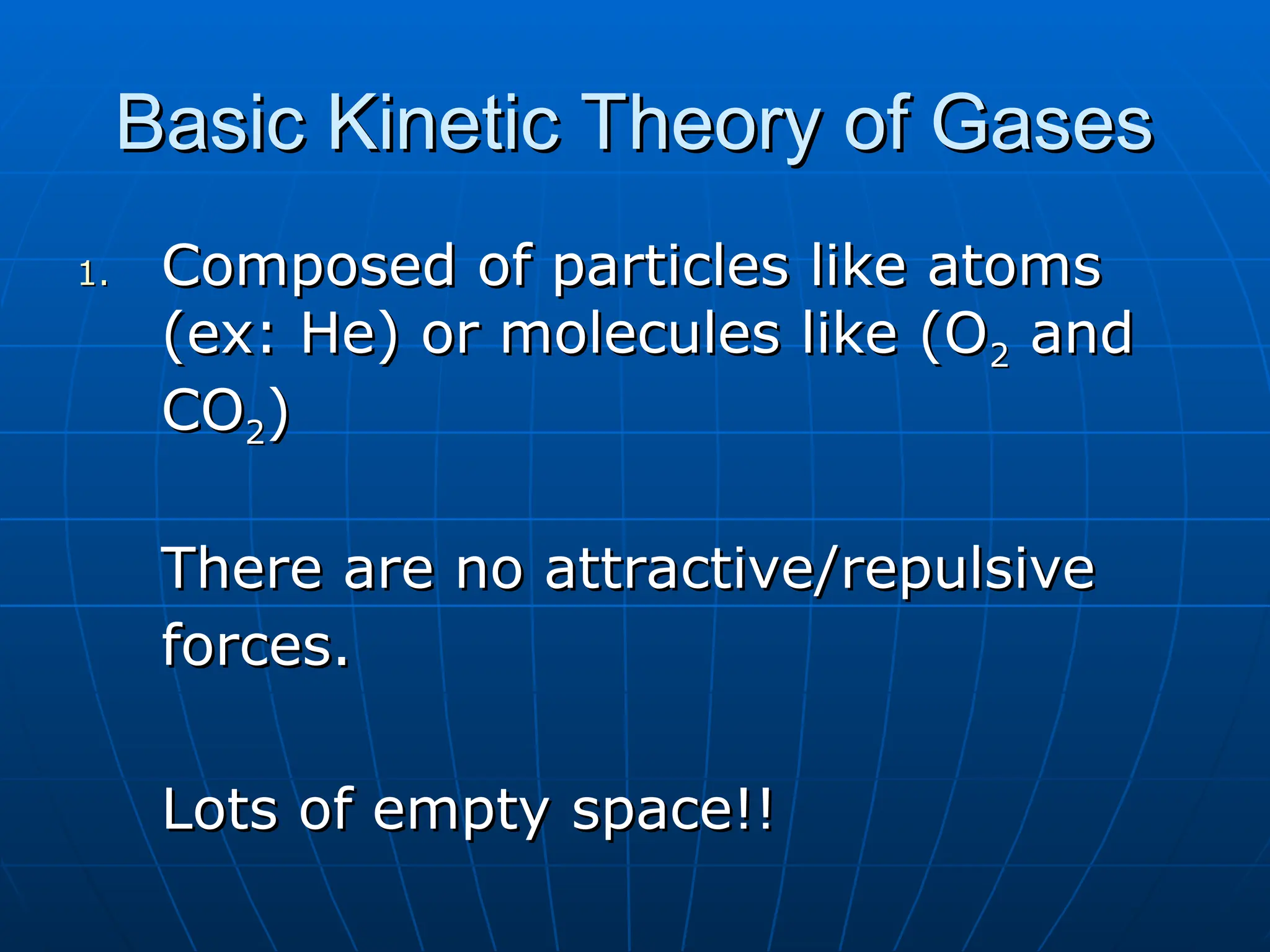 Basic Kinetic Theory of Gases
Basic Kinetic Theory of Gases
1.
1. Composed of particles like atoms
Composed of particles like atoms
(ex: He) or molecules like (O
(ex: He) or molecules like (O2
2 and
and
CO
CO2
2)
)
There are no attractive/repulsive
There are no attractive/repulsive
forces.
forces.
Lots of empty space!!
Lots of empty space!!
 