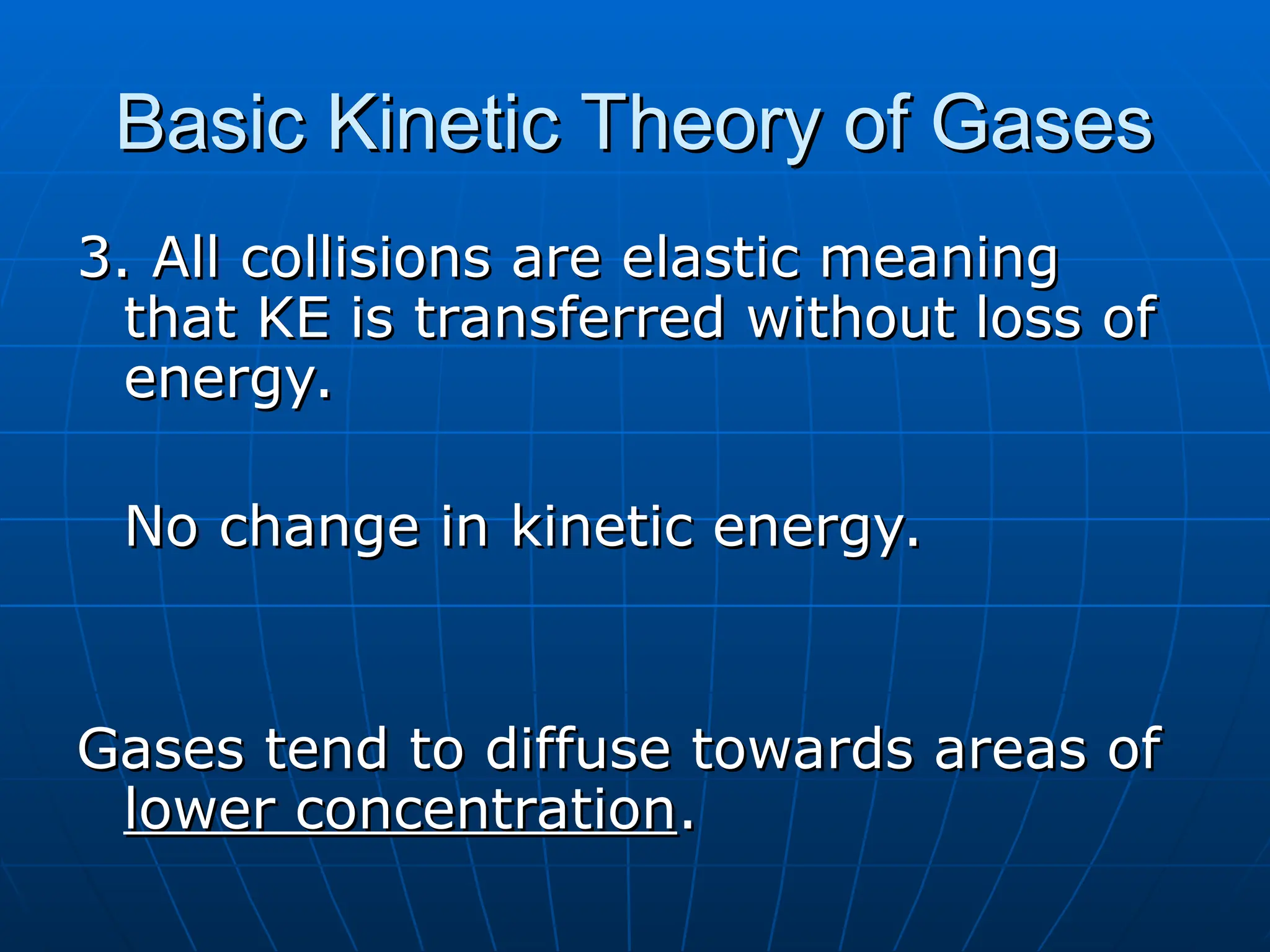 Basic Kinetic Theory of Gases
Basic Kinetic Theory of Gases
3. All collisions are elastic meaning
3. All collisions are elastic meaning
that KE is transferred without loss of
that KE is transferred without loss of
energy.
energy.
No change in kinetic energy.
No change in kinetic energy.
Gases tend to diffuse towards areas of
Gases tend to diffuse towards areas of
lower concentration
lower concentration.
.
 