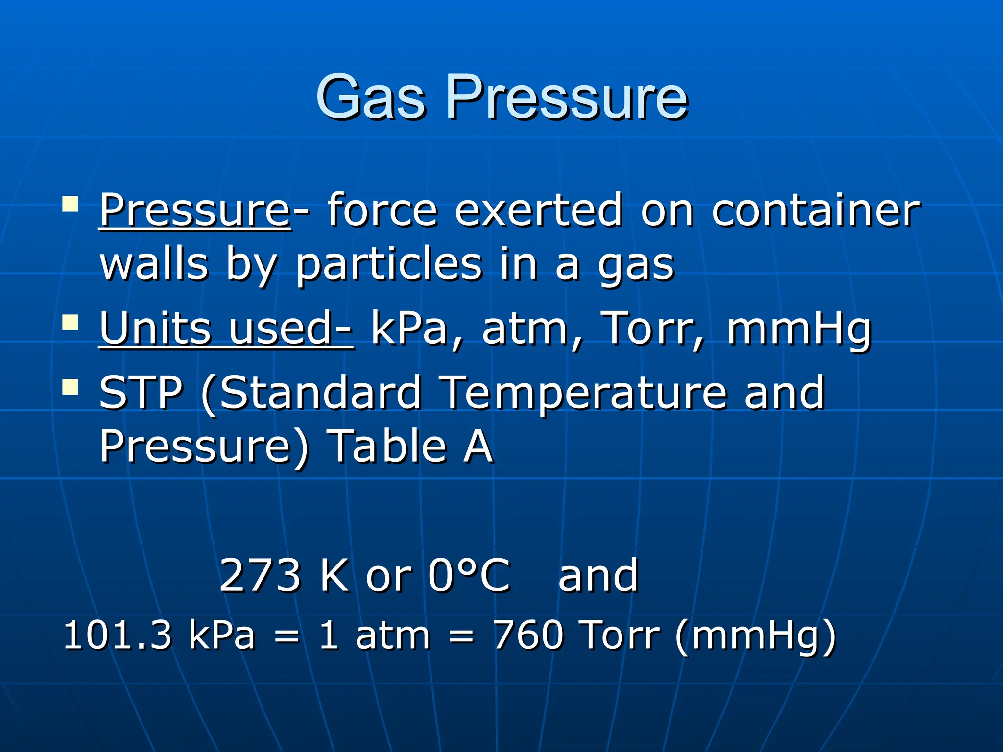 Gas Pressure
Gas Pressure

Pressure
Pressure- force exerted on container
- force exerted on container
walls by particles in a gas
walls by particles in a gas

Units used-
Units used- kPa, atm, Torr, mmHg
kPa, atm, Torr, mmHg

STP (Standard Temperature and
STP (Standard Temperature and
Pressure) Table A
Pressure) Table A
273 K or 0°C and
273 K or 0°C and
101.3 kPa = 1 atm = 760 Torr (mmHg)
101.3 kPa = 1 atm = 760 Torr (mmHg)
 