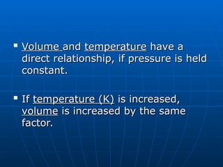 
Volume
Volume and
and temperature
temperature have a
have a
direct relationship, if pressure is held
direct relationship, if pressure is held
constant.
constant.

If
If temperature (K)
temperature (K) is increased,
is increased,
volume
volume is increased by the same
is increased by the same
factor.
factor.
 