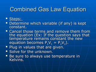 Combined Gas Law Equation
Combined Gas Law Equation

Steps:
Steps:

Determine which variable (if any) is kept
Determine which variable (if any) is kept
constant.
constant.

Cancel those terms and remove them from
Cancel those terms and remove them from
the equation (Ex: If the question says that
the equation (Ex: If the question says that
temperature remains constant the new
temperature remains constant the new
equation becomes P
equation becomes P1
1V
V1
1 = P
= P2
2V
V2
2).
).

Plug in values that are given.
Plug in values that are given.

Solve for the unknown.
Solve for the unknown.

Be sure to always use temperature in
Be sure to always use temperature in
Kelvins.
Kelvins.
 
