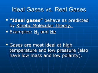 Ideal Gases vs. Real Gases
Ideal Gases vs. Real Gases

“
“Ideal gases”
Ideal gases” behave as predicted
behave as predicted
by
by Kinetic Molecular Theory.
Kinetic Molecular Theory.
 Examples:
Examples: H
H2
2 and
and He
He

Gases are most ideal at
Gases are most ideal at high
high
temperature
temperature and
and low pressure
low pressure (also
(also
have low mass and low polarity).
have low mass and low polarity).
 