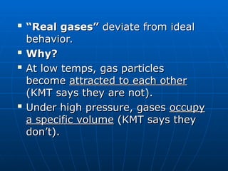 
“
“Real gases”
Real gases” deviate from ideal
deviate from ideal
behavior.
behavior.

Why?
Why?

At low temps, gas particles
At low temps, gas particles
become
become attracted to each other
attracted to each other
(KMT says they are not).
(KMT says they are not).

Under high pressure, gases
Under high pressure, gases occupy
occupy
a specific volume
a specific volume (KMT says they
(KMT says they
don’t).
don’t).
 