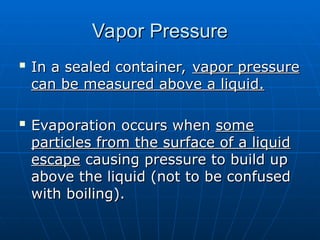 Vapor Pressure
Vapor Pressure

In a sealed container,
In a sealed container, vapor pressure
vapor pressure
can be measured above a liquid.
can be measured above a liquid.

Evaporation occurs when
Evaporation occurs when some
some
particles from the surface of a liquid
particles from the surface of a liquid
escape
escape causing pressure to build up
causing pressure to build up
above the liquid (not to be confused
above the liquid (not to be confused
with boiling).
with boiling).
 