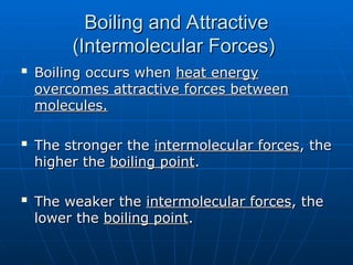 Boiling and Attractive
Boiling and Attractive
(Intermolecular Forces)
(Intermolecular Forces)

Boiling occurs when
Boiling occurs when heat energy
heat energy
overcomes attractive forces between
overcomes attractive forces between
molecules.
molecules.

The stronger the
The stronger the intermolecular forces
intermolecular forces, the
, the
higher the
higher the boiling point
boiling point.
.

The weaker the
The weaker the intermolecular forces
intermolecular forces, the
, the
lower the
lower the boiling point
boiling point.
.
 