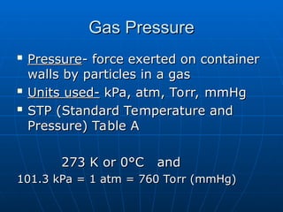 Gas Pressure
Gas Pressure

Pressure
Pressure- force exerted on container
- force exerted on container
walls by particles in a gas
walls by particles in a gas

Units used-
Units used- kPa, atm, Torr, mmHg
kPa, atm, Torr, mmHg

STP (Standard Temperature and
STP (Standard Temperature and
Pressure) Table A
Pressure) Table A
273 K or 0°C and
273 K or 0°C and
101.3 kPa = 1 atm = 760 Torr (mmHg)
101.3 kPa = 1 atm = 760 Torr (mmHg)
 
