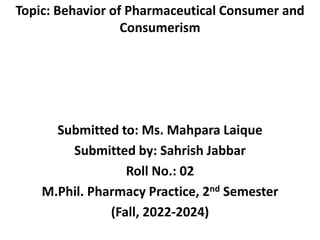 Topic: Behavior of Pharmaceutical Consumer and
Consumerism
Submitted to: Ms. Mahpara Laique
Submitted by: Sahrish Jabbar
Roll No.: 02
M.Phil. Pharmacy Practice, 2nd Semester
(Fall, 2022-2024)
 