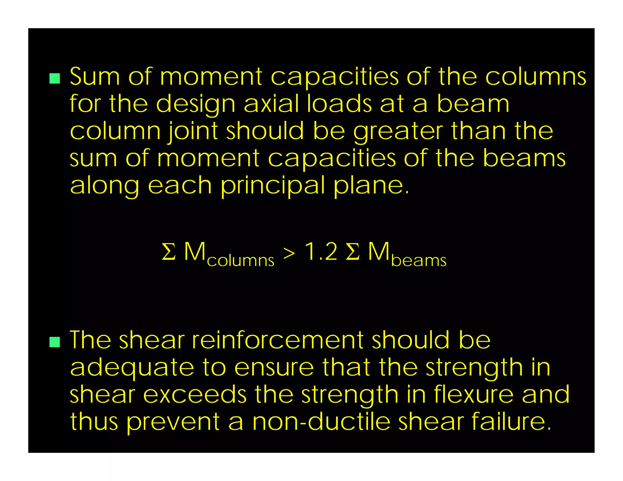  Sum of moment capacities of the columns
for the design axial loads at a beam
column joint should be greater than the
sum of moment capacities of the beams
along each principal plane.
 Mcolumns > 1.2  Mbeams
 The shear reinforcement should be
adequate to ensure that the strength in
shear exceeds the strength in flexure and
thus prevent a non-ductile shear failure.
 