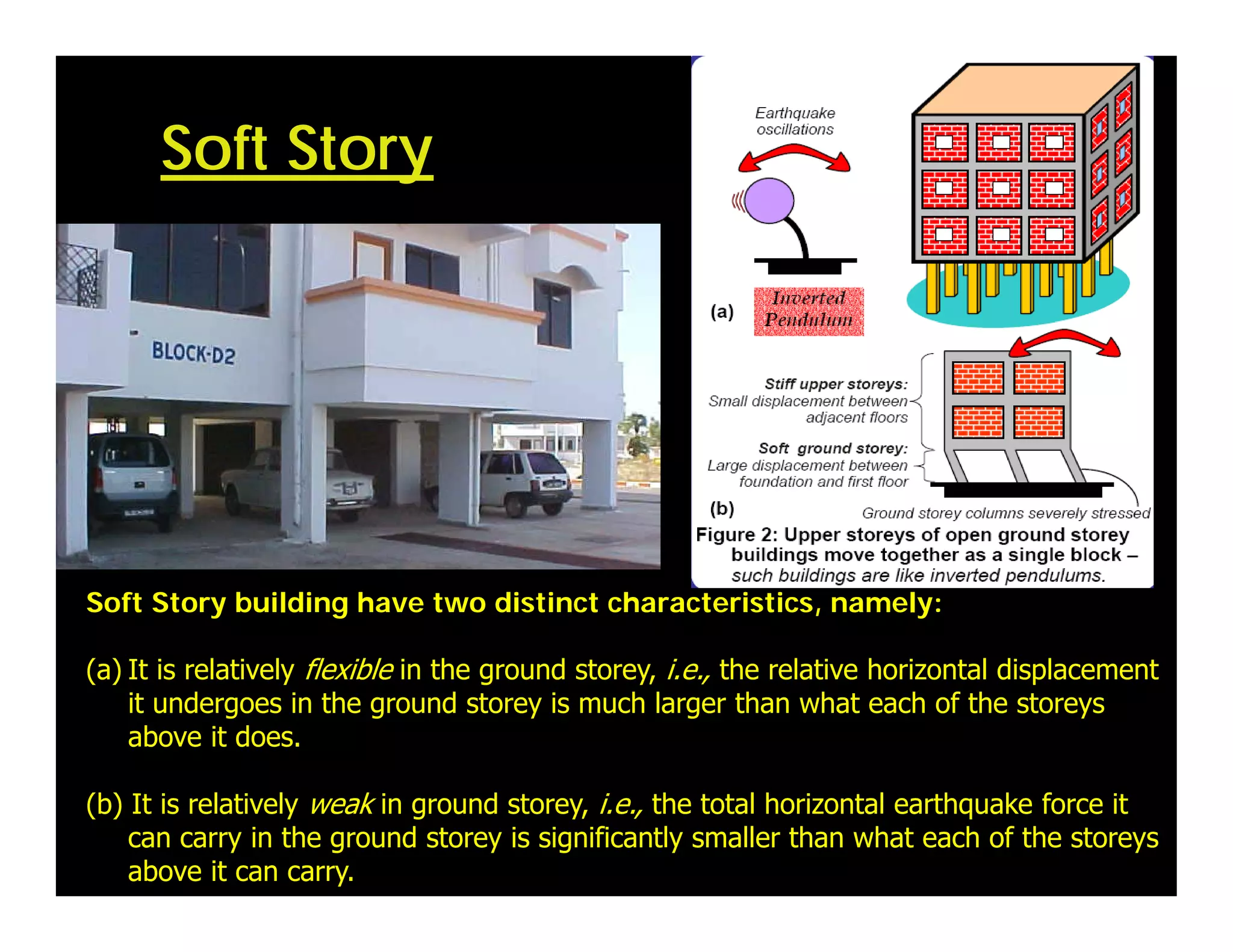 Soft Story building have two distinct characteristics, namely:
(a) It is relatively flexible in the ground storey, i.e., the relative horizontal displacement
it undergoes in the ground storey is much larger than what each of the storeys
above it does.
(b) It is relatively weak in ground storey, i.e., the total horizontal earthquake force it
can carry in the ground storey is significantly smaller than what each of the storeys
above it can carry.
Soft Story
 