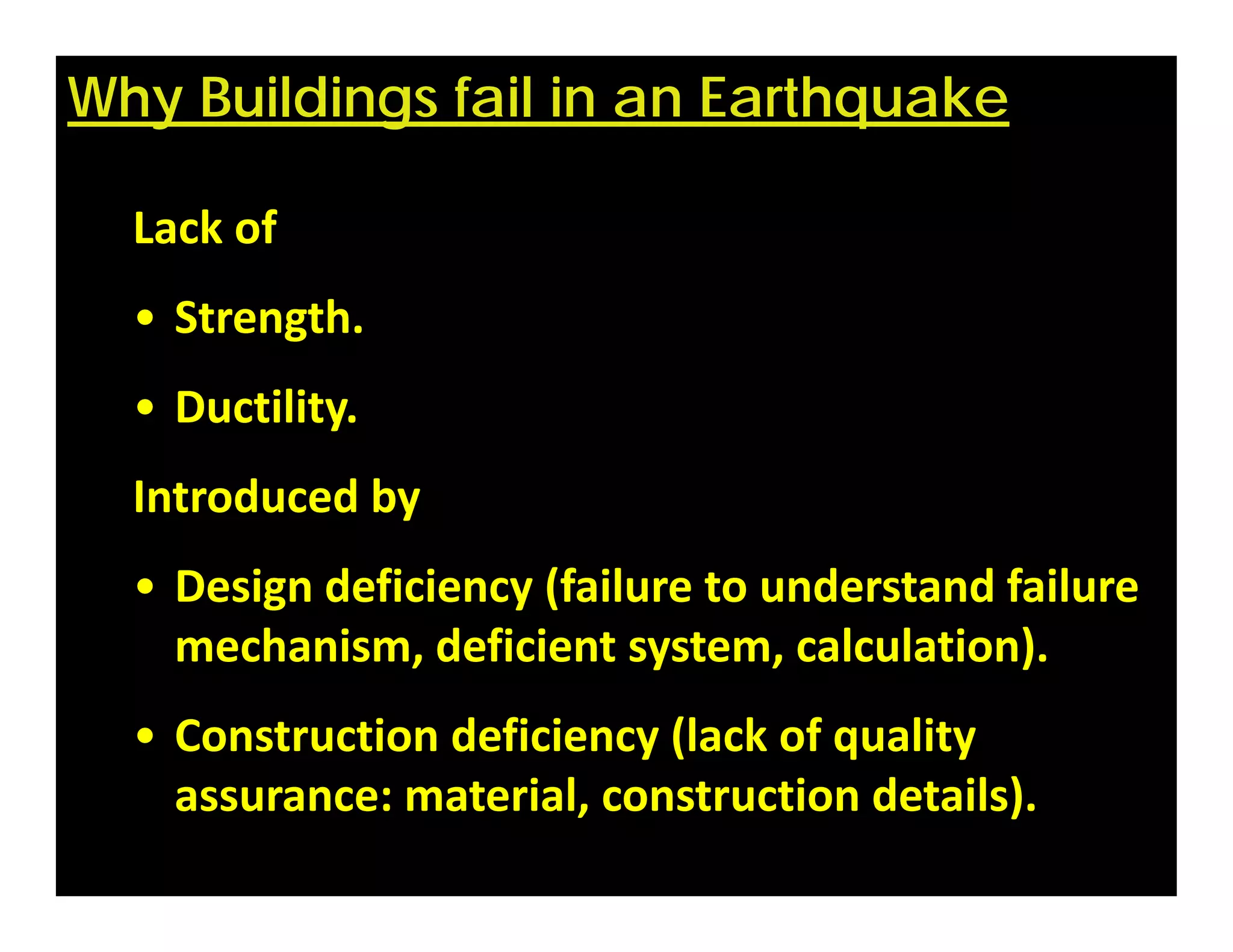 Why Buildings fail in an Earthquake
Lack of
• Strength.
• Ductility.
Introduced by
• Design deficiency (failure to understand failure 
mechanism, deficient system, calculation).
• Construction deficiency (lack of quality 
assurance: material, construction details).
 