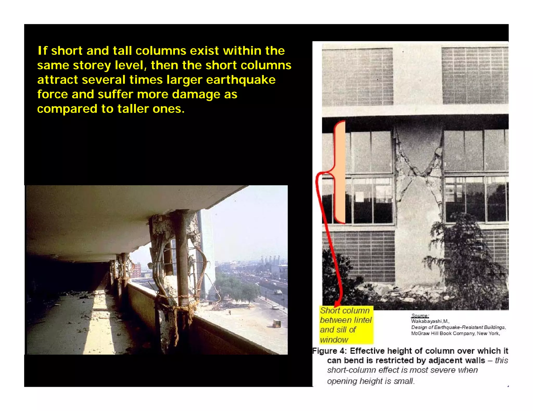 If short and tall columns exist within the
same storey level, then the short columns
attract several times larger earthquake
force and suffer more damage as
compared to taller ones.
 