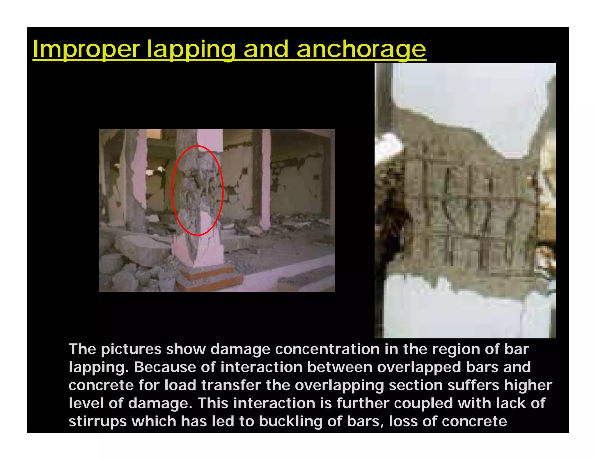 Improper lapping and anchorage
The pictures show damage concentration in the region of bar
lapping. Because of interaction between overlapped bars and
concrete for load transfer the overlapping section suffers higher
level of damage. This interaction is further coupled with lack of
stirrups which has led to buckling of bars, loss of concrete
 