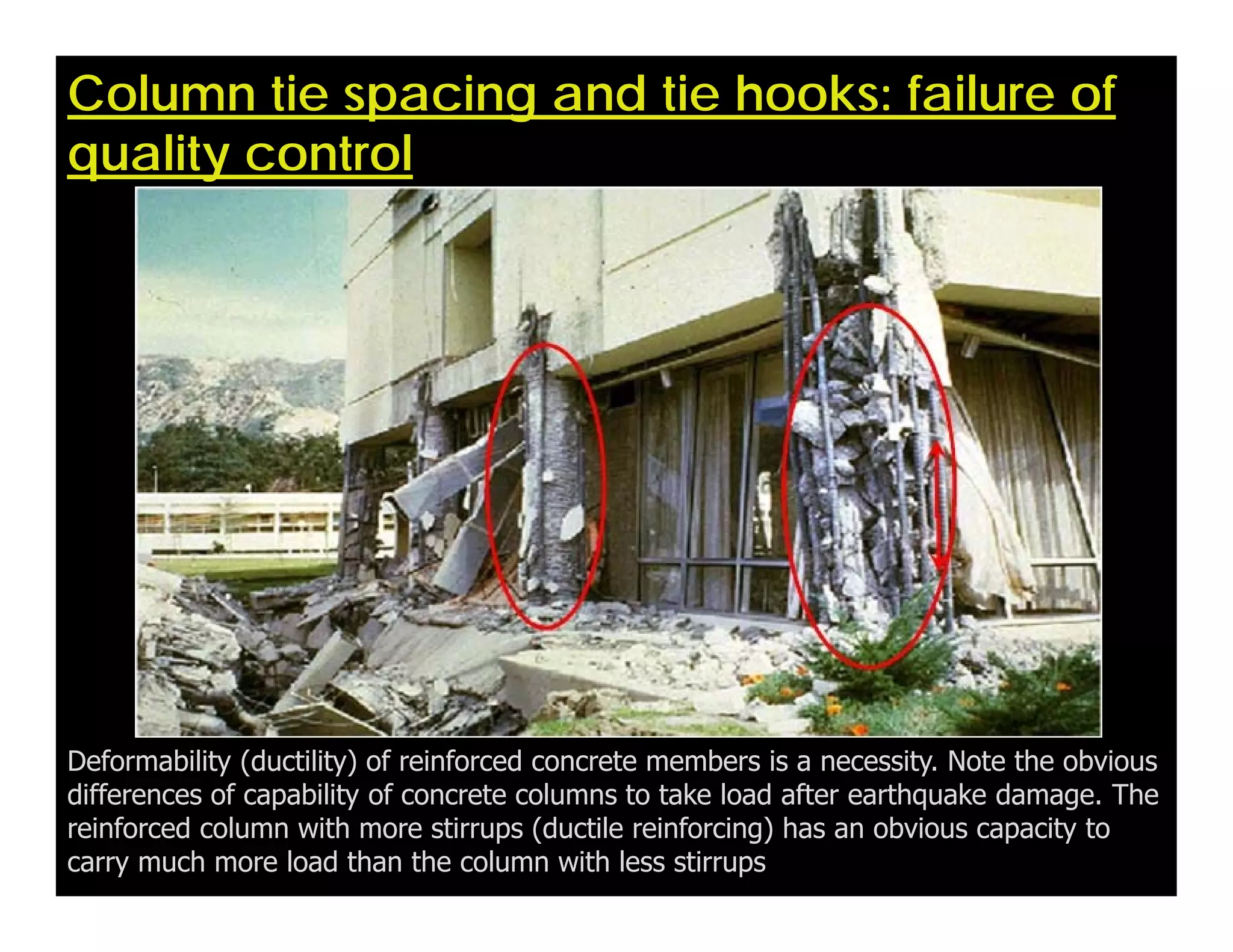 Column tie spacing and tie hooks: failure of
quality control
Deformability (ductility) of reinforced concrete members is a necessity. Note the obvious
differences of capability of concrete columns to take load after earthquake damage. The
reinforced column with more stirrups (ductile reinforcing) has an obvious capacity to
carry much more load than the column with less stirrups
 