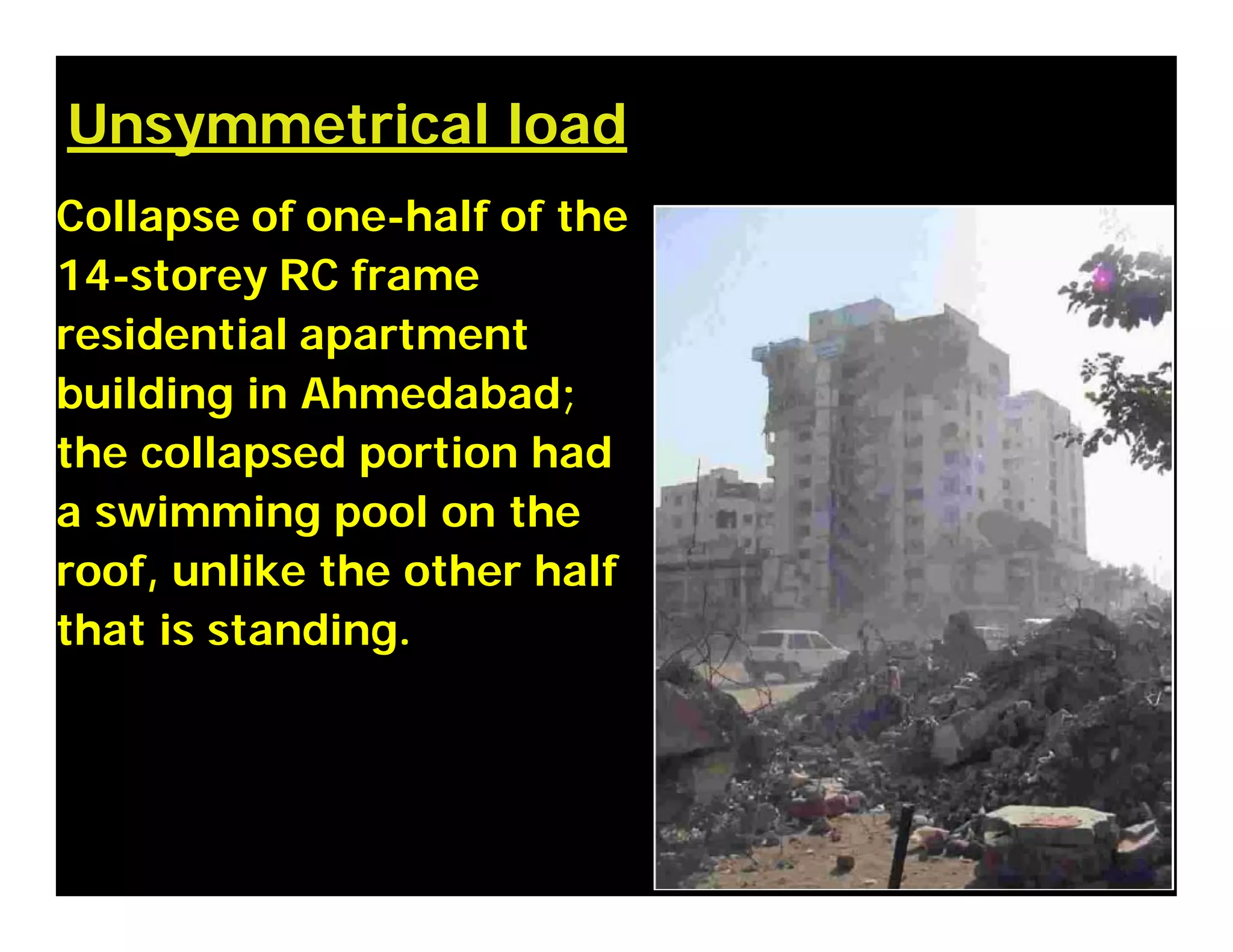 Unsymmetrical load
Collapse of one-half of the
14-storey RC frame
residential apartment
building in Ahmedabad;
the collapsed portion had
a swimming pool on the
roof, unlike the other half
that is standing.
 