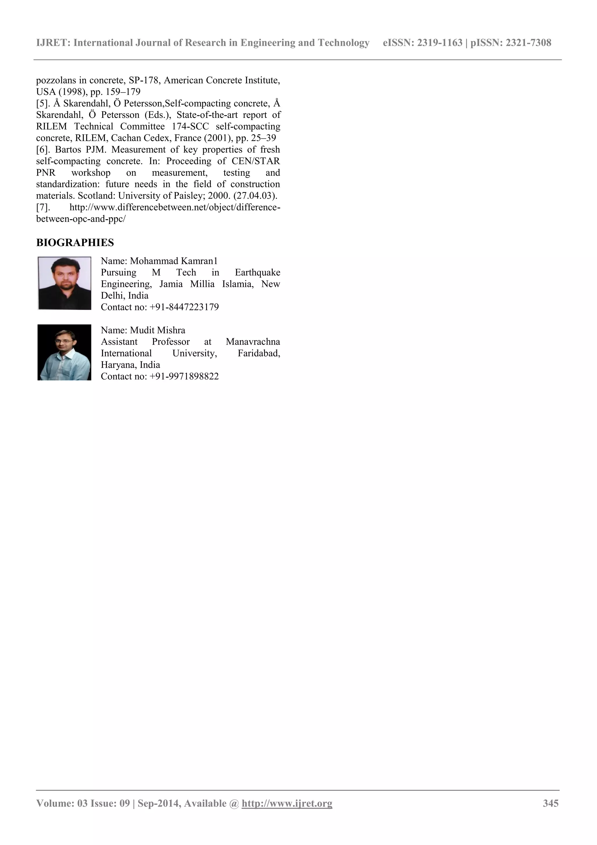 IJRET: International Journal of Research in Engineering and Technology eISSN: 2319-1163 | pISSN: 2321-7308
_______________________________________________________________________________________
Volume: 03 Issue: 09 | Sep-2014, Available @ http://www.ijret.org 345
pozzolans in concrete, SP-178, American Concrete Institute,
USA (1998), pp. 159–179
[5]. Å Skarendahl, Ö Petersson,Self-compacting concrete, Å
Skarendahl, Ö Petersson (Eds.), State-of-the-art report of
RILEM Technical Committee 174-SCC self-compacting
concrete, RILEM, Cachan Cedex, France (2001), pp. 25–39
[6]. Bartos PJM. Measurement of key properties of fresh
self-compacting concrete. In: Proceeding of CEN/STAR
PNR workshop on measurement, testing and
standardization: future needs in the field of construction
materials. Scotland: University of Paisley; 2000. (27.04.03).
[7]. http://www.differencebetween.net/object/difference-
between-opc-and-ppc/
BIOGRAPHIES
Name: Mohammad Kamran1
Pursuing M Tech in Earthquake
Engineering, Jamia Millia Islamia, New
Delhi, India
Contact no: +91-8447223179
Name: Mudit Mishra
Assistant Professor at Manavrachna
International University, Faridabad,
Haryana, India
Contact no: +91-9971898822
 