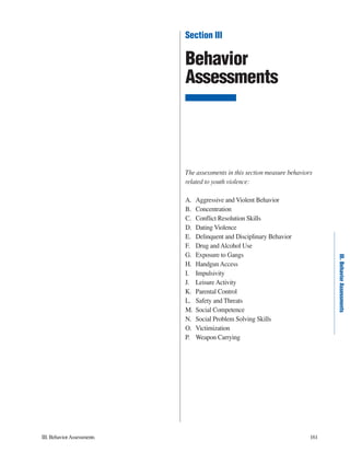 III. Behavior Assessments 161 
III. Behavior Assessments 
Section III 
Behavior 
Assessments 
The assessments in this section measure behaviors 
related to youth violence: 
A. Aggressive and Violent Behavior 
B. Concentration 
C. Conflict Resolution Skills 
D. Dating Violence 
E. Delinquent and Disciplinary Behavior 
F. Drug and Alcohol Use 
G. Exposure to Gangs 
H. Handgun Access 
I. Impulsivity 
J. Leisure Activity 
K. Parental Control 
L. Safety and Threats 
M. Social Competence 
N. Social Problem Solving Skills 
O. Victimization 
P. Weapon Carrying 
 