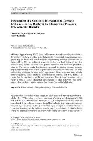 J Dev Phys Disabil (2013) 25:91–104 
DOI 10.1007/s10882-012-9305-1 
ORIGINAL ARTICLE 
Development of a Combined Intervention to Decrease 
Problem Behavior Displayed by Siblings with Pervasive 
Developmental Disorder 
Niamh M. Doyle & Nicole M. DeRosa & 
Henry S. Roane 
Published online: 12 October 2012 
# Springer Science+Business Media New York 2012 
Abstract Approximately 10–20 % of children with pervasive developmental disor-der 
are likely to have a sibling with that disorder. Under such circumstances, care-givers 
may be faced with simultaneously implementing separate interventions for 
their children. Merging different treatments to decrease both children's problem 
behavior may permit for more fluid parent responses and increased procedural 
integrity. The current study describes one approach to treating problem behavior 
displayed by siblings with autism. Separate functional analyses identified a different 
maintaining reinforcer for each child's aggression. These behaviors were initially 
treated separately using functional communication training and delay fading. To 
ensure that the caregiver would be able to manage these siblings' behaviors concur-rently, 
a protocol using differential reinforcement of other behaviors was imple-mented 
that was based on the separate functions of each child's behavior. 
Keywords Parent training . Group contingency . Problembehavior 
Recent studies have indicated that caregivers of children with pervasive developmen-tal 
disorders (PDDs) often experience symptoms of anxiety and depression (Griffith 
and Richard 2010; Quintero and McIntyre 2010). Such symptoms can and often are 
exacerbated if the child also engages in problem behavior (e.g., aggression, disrup-tion, 
self-injurious behavior [SIB]). Parent training focusing on the implementation of 
behavioral interventions for problem behavior has reportedly been effective in dimin-ishing 
the negative experiences associated with caring for children with a variety of 
N. M. Doyle : N. M. DeRosa : H. S. Roane 
SUNY Upstate Medical University, The Kelberman Center, Syracuse, NY, USA 
N. M. Doyle (*) 
Department of Pediatrics, Upstate Medical University, 600 E. Genesee Street, Suite 124, Syracuse, NY 
13202, USA 
e-mail: doylen@upstate.edu 
 
