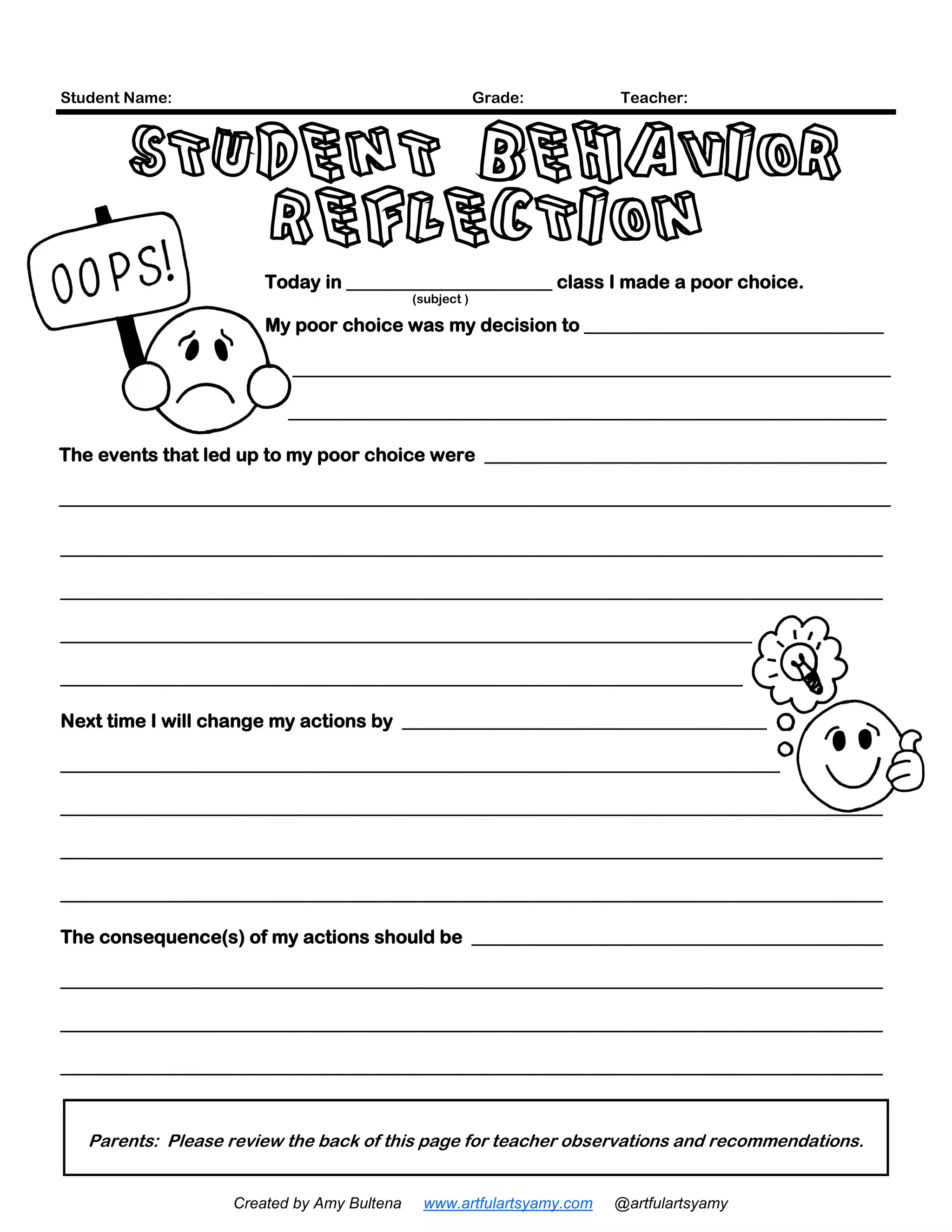 (subject )
Today in ______________________ class I made a poor choice.
My poor choice was my decision to ________________________________
________________________________________________________________
________________________________________________________________
The events that led up to my poor choice were ___________________________________________
_________________________________________________________________________________________
________________________________________________________________________________________
________________________________________________________________________________________
__________________________________________________________________________
_________________________________________________________________________
Next time I will change my actions by _______________________________________
_____________________________________________________________________________
________________________________________________________________________________________
________________________________________________________________________________________
________________________________________________________________________________________
The consequence(s) of my actions should be ____________________________________________
________________________________________________________________________________________
________________________________________________________________________________________
________________________________________________________________________________________
Student Name: Grade: Teacher:
Parents: Please review the back of this page for teacher observations and recommendations.
STUDENT BEHAVIOR
REFLECTION
Created by Amy Bultena www.artfulartsyamy.com @artfulartsyamy
 