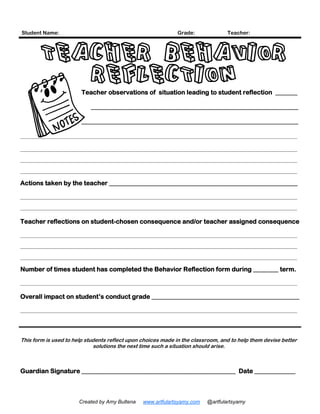 Student Name: Grade: Teacher:
Teacher observations of situation leading to student reflection _______
__________________________________________________________________
_____________________________________________________________________
__________________________________________________________________________________________________________
__________________________________________________________________________________________________________
__________________________________________________________________________________________________________
__________________________________________________________________________________________________________
Actions taken by the teacher ____________________________________________________________
__________________________________________________________________________________________________________
__________________________________________________________________________________________________________
Teacher reflections on student-chosen consequence and/or teacher assigned consequence
__________________________________________________________________________________________________________
__________________________________________________________________________________________________________
__________________________________________________________________________________________________________
Number of times student has completed the Behavior Reflection form during ________ term.
__________________________________________________________________________________________________________
Overall impact on student’s conduct grade _______________________________________________
__________________________________________________________________________________________________________
This form is used to help students reflect upon choices made in the classroom, and to help them devise better
solutions the next time such a situation should arise.
Guardian Signature _________________________________________________ Date _____________
TEACHER BEHAVIOR
REFLECTION
Created by Amy Bultena www.artfulartsyamy.com @artfulartsyamy
 