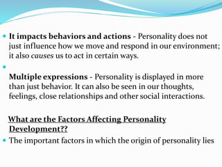  It impacts behaviors and actions - Personality does not
just influence how we move and respond in our environment;
it also causes us to act in certain ways.

Multiple expressions - Personality is displayed in more
than just behavior. It can also be seen in our thoughts,
feelings, close relationships and other social interactions.
What are the Factors Affecting Personality
Development??
 The important factors in which the origin of personality lies
 