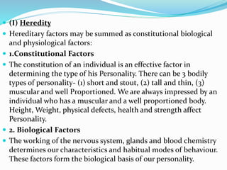  (I) Heredity
 Hereditary factors may be summed as constitutional biological
and physiological factors:
 1.Constitutional Factors
 The constitution of an individual is an effective factor in
determining the type of his Personality. There can be 3 bodily
types of personality- (1) short and stout, (2) tall and thin, (3)
muscular and well Proportioned. We are always impressed by an
individual who has a muscular and a well proportioned body.
Height, Weight, physical defects, health and strength affect
Personality.
 2. Biological Factors
 The working of the nervous system, glands and blood chemistry
determines our characteristics and habitual modes of behaviour.
These factors form the biological basis of our personality.
 