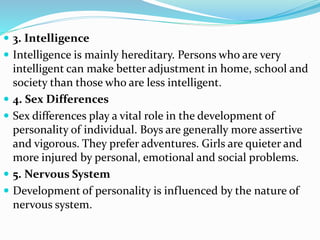  3. Intelligence
 Intelligence is mainly hereditary. Persons who are very
intelligent can make better adjustment in home, school and
society than those who are less intelligent.
 4. Sex Differences
 Sex differences play a vital role in the development of
personality of individual. Boys are generally more assertive
and vigorous. They prefer adventures. Girls are quieter and
more injured by personal, emotional and social problems.
 5. Nervous System
 Development of personality is influenced by the nature of
nervous system.
 