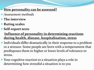 How personality can be assessed?
 Assessment methods
 The interview
 Rating scales
 Self-report tests
Influence of personality in determining reactions
during health, disease, hospitalization, stress
 Individuals differ dramatically in their response to a problem
or a stressor. Some people are born with a temperament that
predisposes them to higher or lower levels of tolerance to
stress.
 Your cognitive reaction to a situation plays a role in
determining how stressful a situation is to you
 