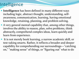 Intelligence
 Intelligence has been defined in many different ways
including logic, abstract thought, understanding, self-
awareness, communication, learning, having emotional
knowledge, retaining, planning, and problem solving.
 A very general mental capability that, among other things,
involves the ability to reason, plan, solve problems, think
abstractly, comprehend complex ideas, learn quickly and
learn from experience.
 It is not merely book learning, a narrow academic skill, or
test-taking smarts. Rather, it reflects a broader and deeper
capability for comprehending our surroundings—"catching
on," "making sense" of things, or "figuring out" what to do
 