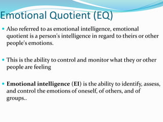 Emotional Quotient (EQ)
 Also referred to as emotional intelligence, emotional
quotient is a person's intelligence in regard to theirs or other
people's emotions.
 This is the ability to control and monitor what they or other
people are feeling
 Emotional intelligence (EI) is the ability to identify, assess,
and control the emotions of oneself, of others, and of
groups..
 