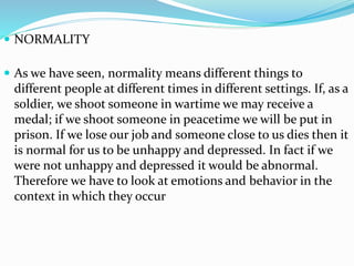  NORMALITY
 As we have seen, normality means different things to
different people at different times in different settings. If, as a
soldier, we shoot someone in wartime we may receive a
medal; if we shoot someone in peacetime we will be put in
prison. If we lose our job and someone close to us dies then it
is normal for us to be unhappy and depressed. In fact if we
were not unhappy and depressed it would be abnormal.
Therefore we have to look at emotions and behavior in the
context in which they occur
 