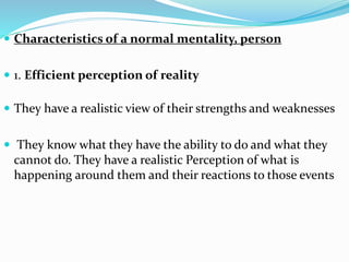  Characteristics of a normal mentality, person
 1. Efficient perception of reality
 They have a realistic view of their strengths and weaknesses
 They know what they have the ability to do and what they
cannot do. They have a realistic Perception of what is
happening around them and their reactions to those events
 