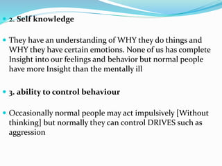 2. Self knowledge
 They have an understanding of WHY they do things and
WHY they have certain emotions. None of us has complete
Insight into our feelings and behavior but normal people
have more Insight than the mentally ill
 3. ability to control behaviour
 Occasionally normal people may act impulsively [Without
thinking] but normally they can control DRIVES such as
aggression
 