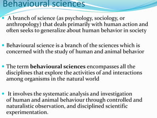 Behavioural sciences
 A branch of science (as psychology, sociology, or
anthropology) that deals primarily with human action and
often seeks to generalize about human behavior in society
 Behavioural science is a branch of the sciences which is
concerned with the study of human and animal behavior
 The term behavioural sciences encompasses all the
disciplines that explore the activities of and interactions
among organisms in the natural world
 It involves the systematic analysis and investigation
of human and animal behaviour through controlled and
naturalistic observation, and disciplined scientific
experimentation.
 