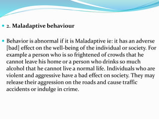  2. Maladaptive behaviour
 Behavior is abnormal if it is Maladaptive ie: it has an adverse
[bad] effect on the well-being of the individual or society. For
example a person who is so frightened of crowds that he
cannot leave his home or a person who drinks so much
alcohol that he cannot live a normal life. Individuals who are
violent and aggressive have a bad effect on society. They may
release their aggression on the roads and cause traffic
accidents or indulge in crime.
 