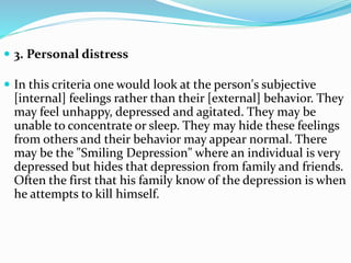  3. Personal distress
 In this criteria one would look at the person's subjective
[internal] feelings rather than their [external] behavior. They
may feel unhappy, depressed and agitated. They may be
unable to concentrate or sleep. They may hide these feelings
from others and their behavior may appear normal. There
may be the "Smiling Depression" where an individual is very
depressed but hides that depression from family and friends.
Often the first that his family know of the depression is when
he attempts to kill himself.
 