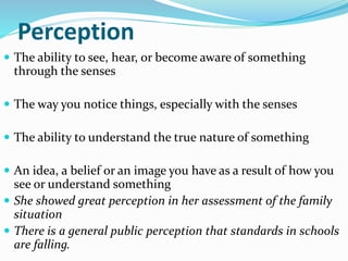 Perception
 The ability to see, hear, or become aware of something
through the senses
 The way you notice things, especially with the senses
 The ability to understand the true nature of something
 An idea, a belief or an image you have as a result of how you
see or understand something
 She showed great perception in her assessment of the family
situation
 There is a general public perception that standards in schools
are falling.
 