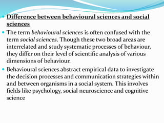 Difference between behavioural sciences and social
sciences
 The term behavioural sciences is often confused with the
term social sciences. Though these two broad areas are
interrelated and study systematic processes of behaviour,
they differ on their level of scientific analysis of various
dimensions of behaviour.
 Behavioural sciences abstract empirical data to investigate
the decision processes and communication strategies within
and between organisms in a social system. This involves
fields like psychology, social neuroscience and cognitive
science
 
