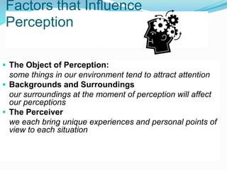 Factors that Influence
Perception
 The Object of Perception:
some things in our environment tend to attract attention
 Backgrounds and Surroundings
our surroundings at the moment of perception will affect
our perceptions
 The Perceiver
we each bring unique experiences and personal points of
view to each situation
 