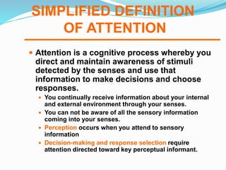 SIMPLIFIED DEFINITION
OF ATTENTION
 Attention is a cognitive process whereby you
direct and maintain awareness of stimuli
detected by the senses and use that
information to make decisions and choose
responses.
 You continually receive information about your internal
and external environment through your senses.
 You can not be aware of all the sensory information
coming into your senses.
 Perception occurs when you attend to sensory
information
 Decision-making and response selection require
attention directed toward key perceptual informant.
 