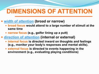 DIMENSIONS OF ATTENTION
 width of attention (broad or narrow)
 broad focus would attend to a large number of stimuli at the
same time
 narrow focus (e.g., golfer lining up a putt)
 direction of attention (internal or external)
 internal focus is directed inward on thoughts and feelings
(e.g., monitor your body’s responses and mental skills).
 external focus is directed to events happening in the
environment (e.g., evaluating playing conditions)
 