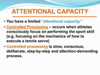 ATTENTIONAL CAPACITY
 You have a limited “attentional capacity.”
 Controlled Processing – occurs when athletes
consciously focus on performing the sport skill
(e.g, focusing on the mechanics of how to
execute a tennis serve)
 Controlled processing is slow, conscious,
deliberate, step-by-step and attention-demanding
process.
 