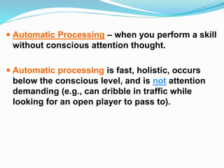  Automatic Processing – when you perform a skill
without conscious attention thought.
 Automatic processing is fast, holistic, occurs
below the conscious level, and is not attention
demanding (e.g., can dribble in traffic while
looking for an open player to pass to).
 