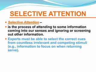 SELECTIVE ATTENTION
 Selective Attention –
 is the process of attending to some information
coming into our senses and ignoring or screening
out other information.
 Experts must be able to select the correct cues
from countless irrelevant and competing stimuli
(e.g., information to focus on when returning
serve).
 