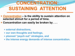 CONCENTRATION:
SUSTAINING ATTENTION
 Concentration – is the ability to sustain attention on
selected stimuli for a period of time.
 Concentration can easily be broken by . . .
 external distractions,
 our own thoughts and feelings,
 planned “psych out” strategies, and
 the intense energy demands of intense concentration.
 