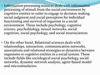  Information processing sciences deals with information
processing of stimuli from the social environment by
cognitive entities in order to engage in decision making,
social judgment and social perception for individual
functioning and survival of organism in a social
environment. These include psychology, cognitive
science, psychobiology, neural networks, social
cognition, social psychology, and social neurosciences
 On the other hand, Relational sciences deals with
relationships, interaction, communication networks,
associations and relational strategies or dynamics between
organisms or cognitive entities in a social system. These
include fields like sociological social psychology, social
networks, dynamic network analysis, agent-based model
and microsimulation
 